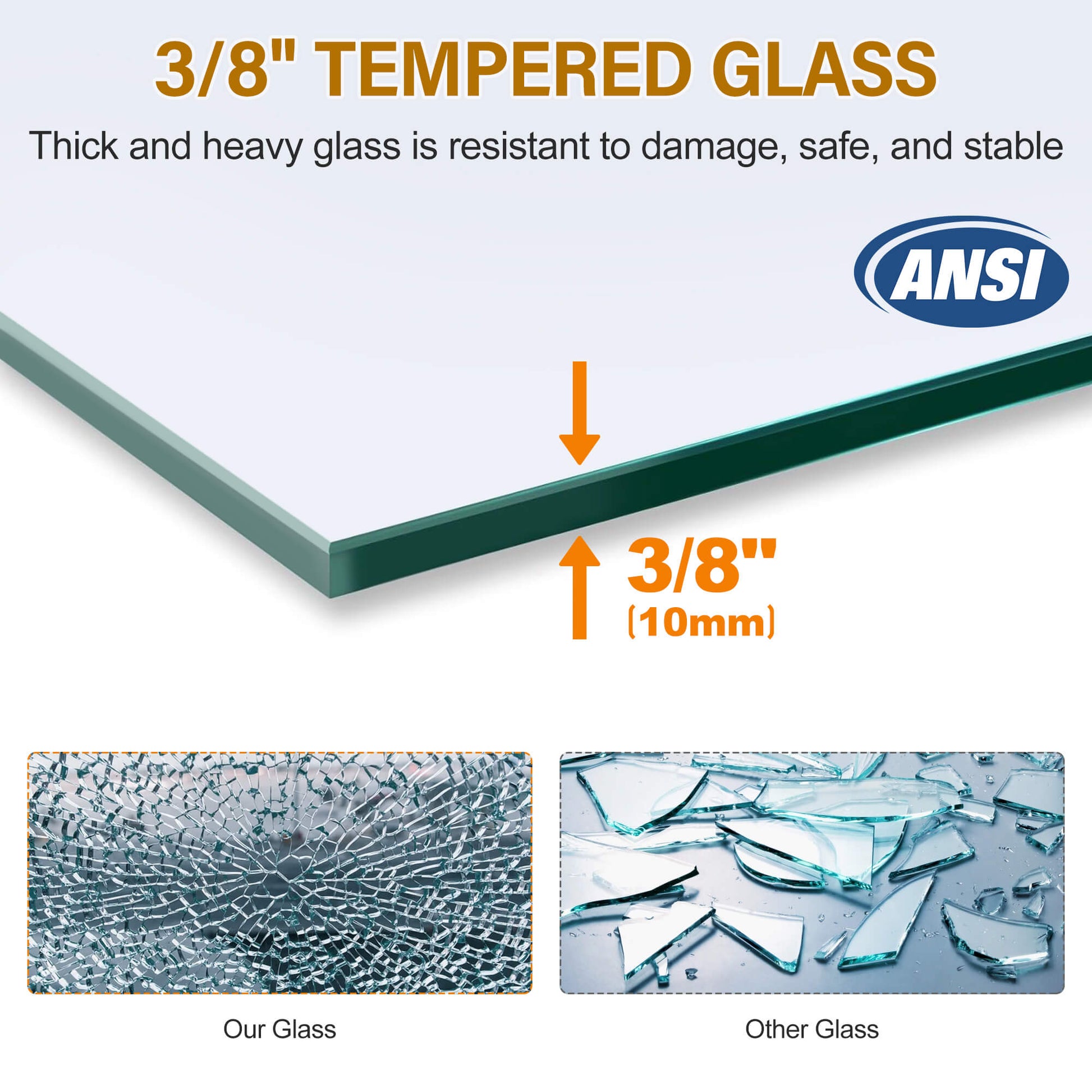 ANSI Z97.1 certified 3/8" (10mm) thick tempered glass increases impact resistance and makes it more unbreakable, strong, and secure than other glass