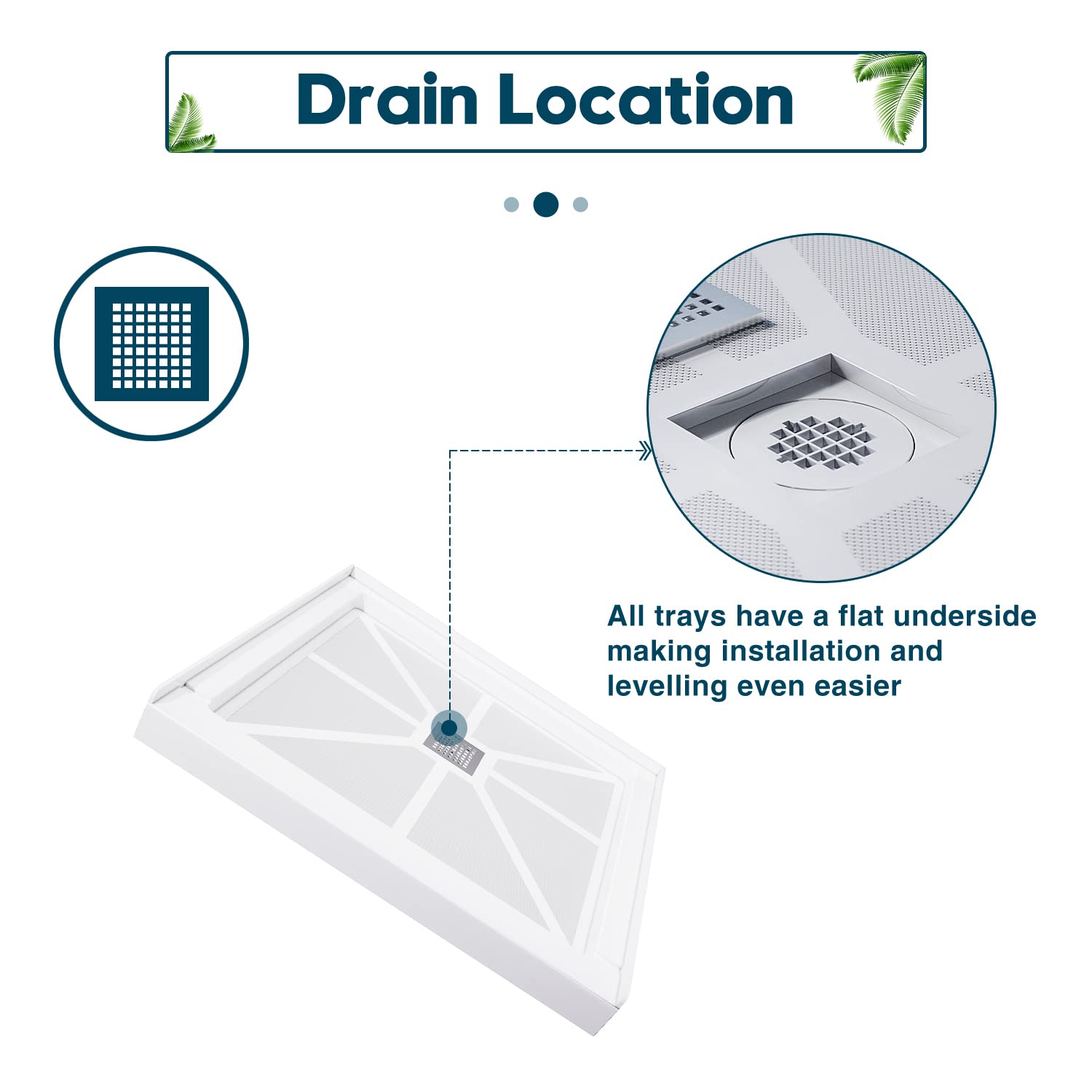 Drain Location:Center, All trays have a flat underside making installation and levelling even easier